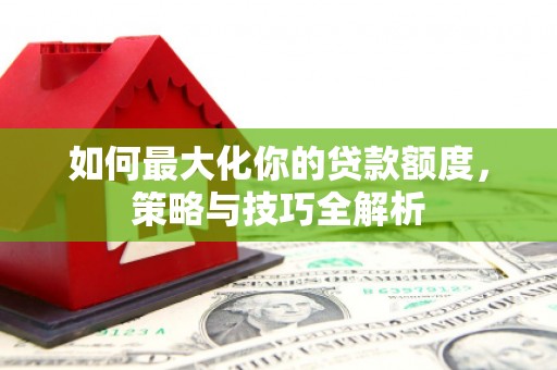 城西如何最大化你的贷款额度，策略与技巧全解析