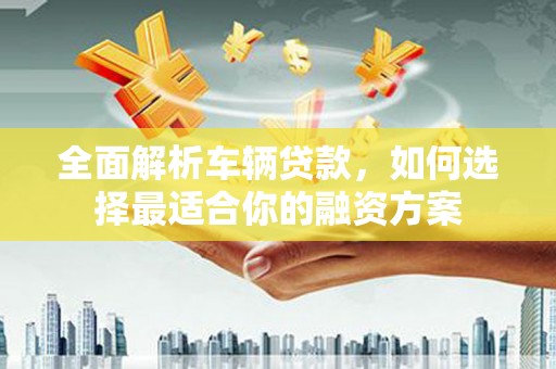 芷江全面解析车辆贷款，如何选择最适合你的融资方案